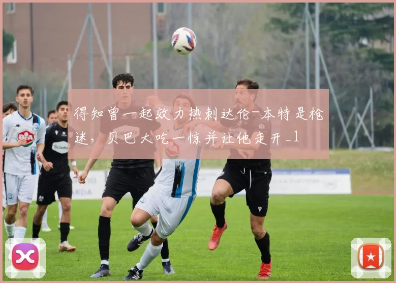 得知曾一起效力热刺达伦-本特是枪迷，贝巴大吃一惊并让他走开_1
